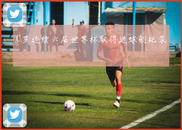 C罗连续六届世界杯取得进球创纪录