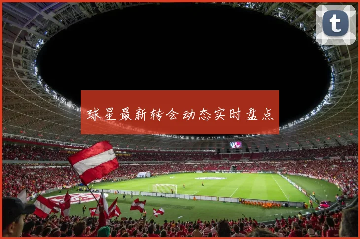 球星最新转会动态实时盘点